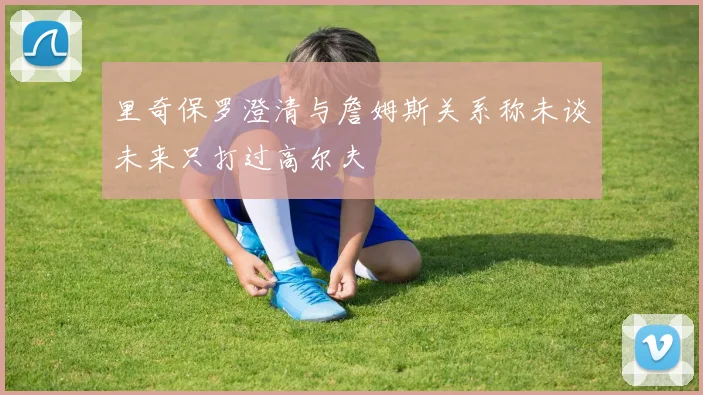 里奇保罗澄清与詹姆斯关系称未谈未来只打过高尔夫