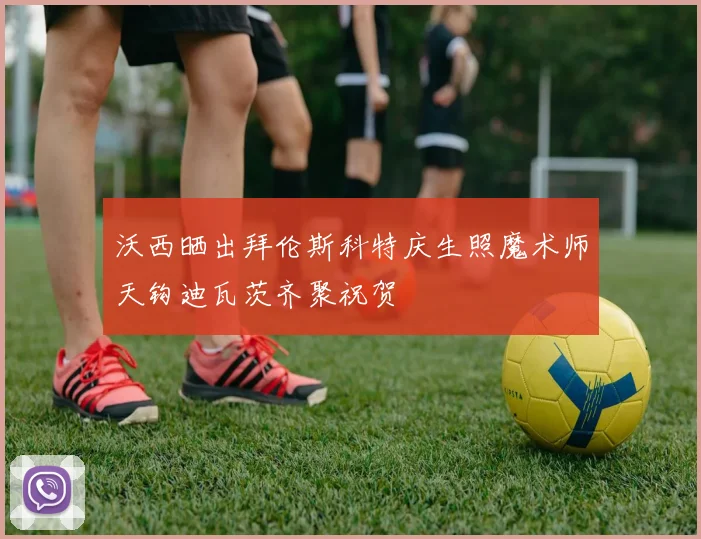 沃西晒出拜伦斯科特庆生照魔术师天钩迪瓦茨齐聚祝贺