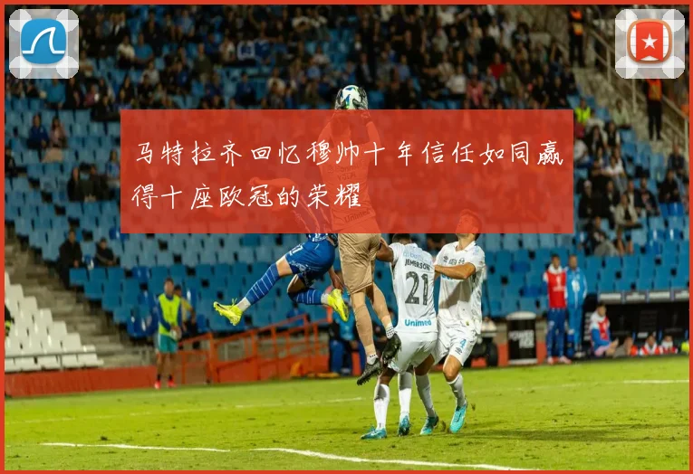 马特拉齐回忆穆帅十年信任如同赢得十座欧冠的荣耀