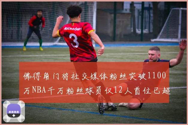 佛得角门将社交媒体粉丝突破1100万NBA千万粉丝球员仅12人首位已超亿