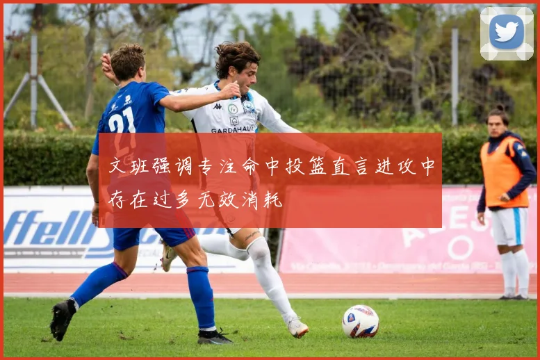 文班强调专注命中投篮直言进攻中存在过多无效消耗