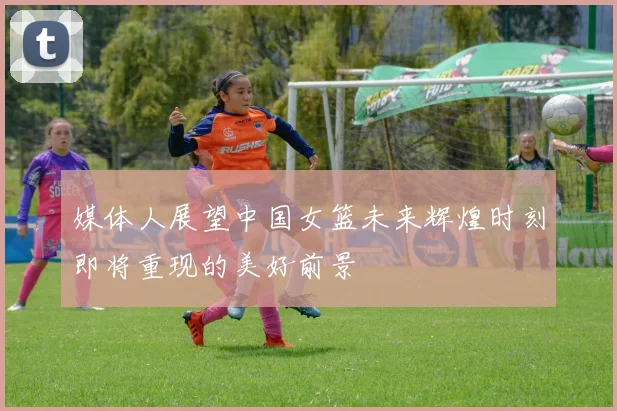 媒体人展望中国女篮未来辉煌时刻即将重现的美好前景
