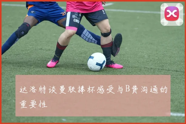 达洛特谈曼联捧杯感受与B费沟通的重要性