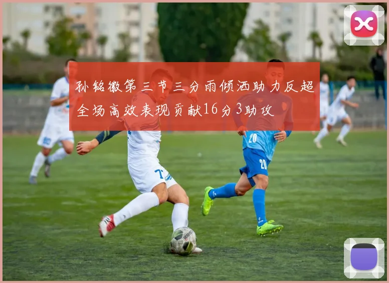 孙铭徽第三节三分雨倾洒助力反超全场高效表现贡献16分3助攻