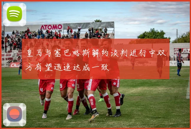 皇马与塞巴略斯解约谈判进行中双方有望迅速达成一致