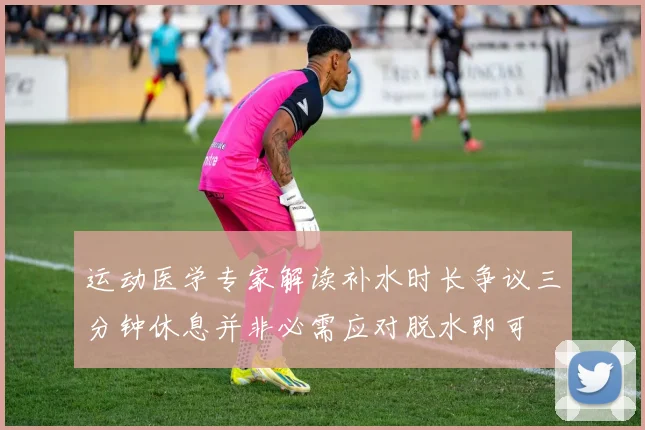 运动医学专家解读补水时长争议三分钟休息并非必需应对脱水即可