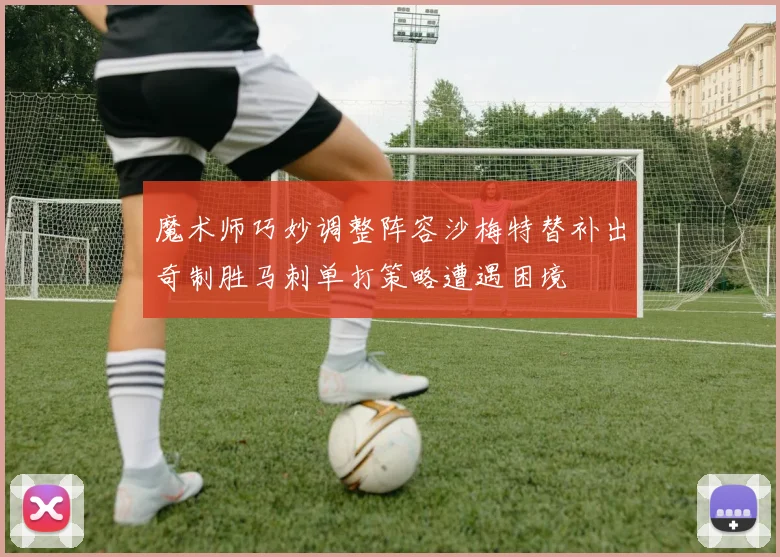 魔术师巧妙调整阵容沙梅特替补出奇制胜马刺单打策略遭遇困境