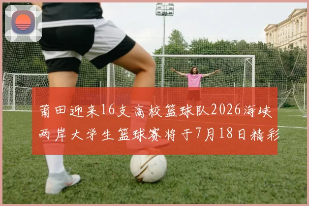 莆田迎来16支高校篮球队2026海峡两岸大学生篮球赛将于7月18日精彩开幕