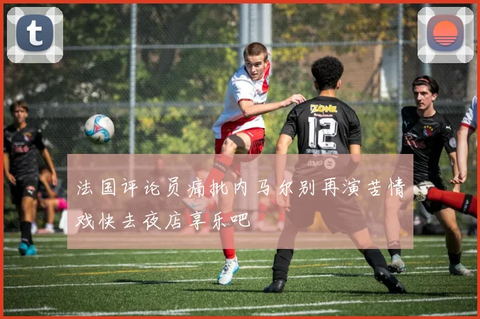 法国评论员痛批内马尔别再演苦情戏快去夜店享乐吧