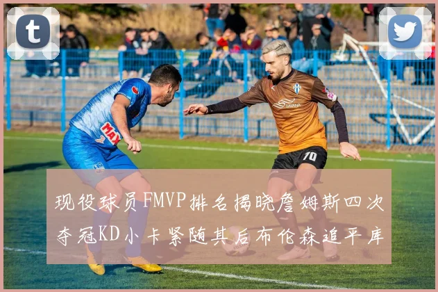 现役球员FMVP排名揭晓詹姆斯四次夺冠KD小卡紧随其后布伦森追平库里约基奇等