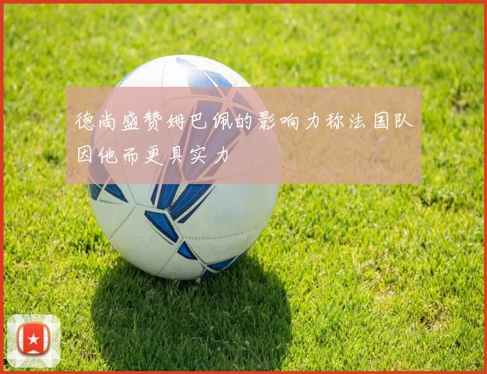 德尚盛赞姆巴佩的影响力称法国队因他而更具实力