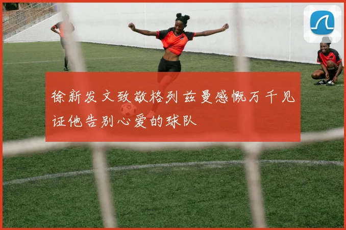 徐新发文致敬格列兹曼感慨万千见证他告别心爱的球队