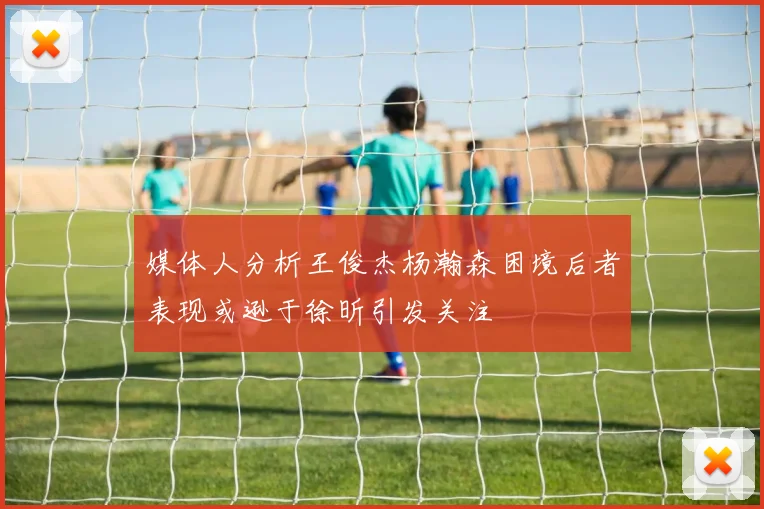 媒体人分析王俊杰杨瀚森困境后者表现或逊于徐昕引发关注