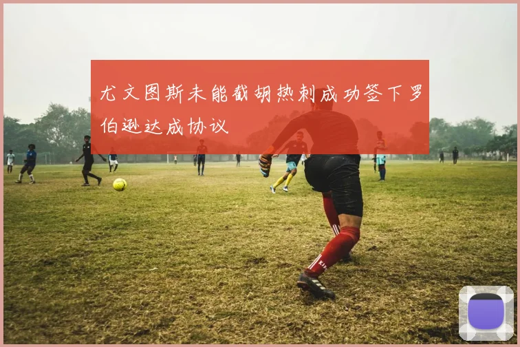 尤文图斯未能截胡热刺成功签下罗伯逊达成协议