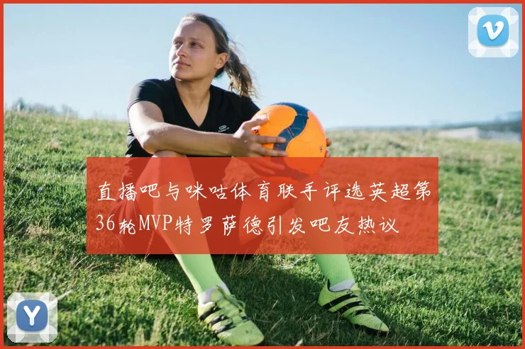 直播吧与咪咕体育联手评选英超第36轮MVP特罗萨德引发吧友热议