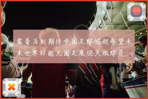 蒙哥马利期待中国足球崛起希望未来世界杯能见国足展现天赋球员