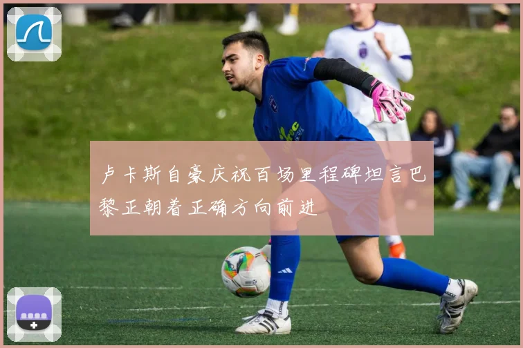 卢卡斯自豪庆祝百场里程碑坦言巴黎正朝着正确方向前进