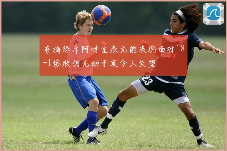夸梅怒斥阿特金森无能表现面对18-1惨败仍无动于衷令人失望