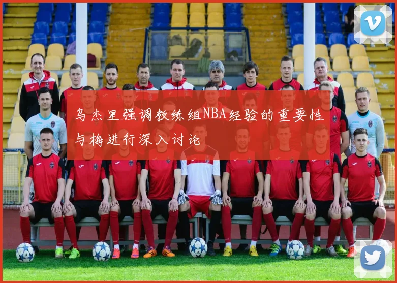 乌杰里强调教练组NBA经验的重要性与梅进行深入讨论