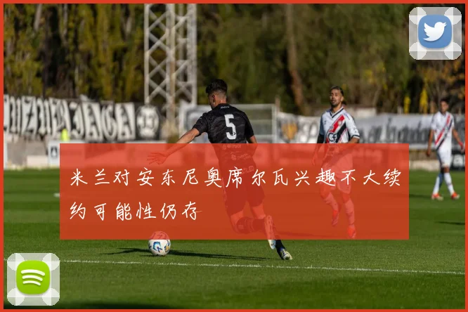米兰对安东尼奥席尔瓦兴趣不大续约可能性仍存