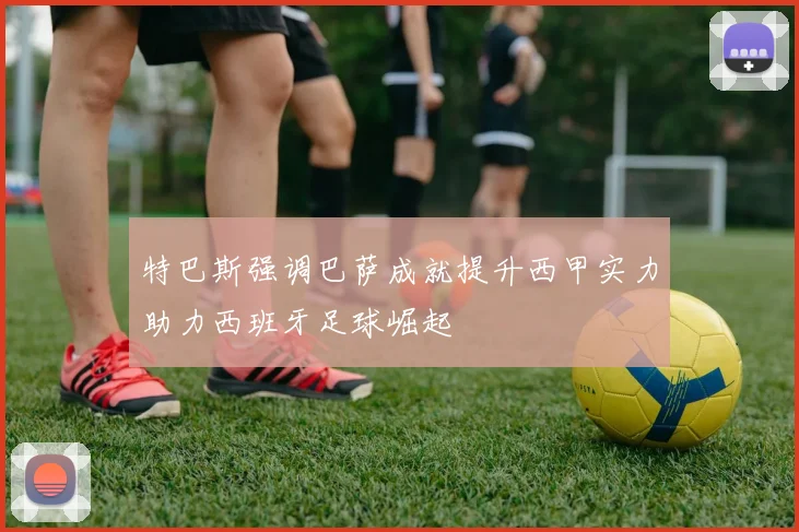 特巴斯强调巴萨成就提升西甲实力助力西班牙足球崛起